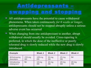 Antidepressants –
swapping and stopping
 All antidepressants have the potential to cause withdrawal
phenomena. When taken continuously for 6 weeks or longer,
antidepressants should not be stopped abruptly unless a serious
adverse event has occurred
 When changing from one antidepressant to another, abrupt
withdrawal should usually be avoided. Cross-tapering is
preferred, in which the dose of the ineffective or poorly
tolerated drug is slowly reduced while the new drug is slowly
introduced.
 