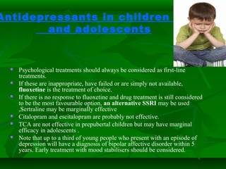 Antidepressants in children
and adolescents
 Psychological treatments should always be considered as first-line
treatments.
 If these are inappropriate, have failed or are simply not available,
fluoxetine is the treatment of choice.
 If there is no response to fluoxetine and drug treatment is still considered
to be the most favourable option, an alternative SSRI may be used
,Sertraline may be marginally effective
 Citalopram and escitalopram are probably not effective.
 TCA are not effective in prepubertal children but may have marginal
efficacy in adolescents .
 Note that up to a third of young people who present with an episode of
depression will have a diagnosis of bipolar affective disorder within 5
years. Early treatment with mood stabilisers should be considered.
 