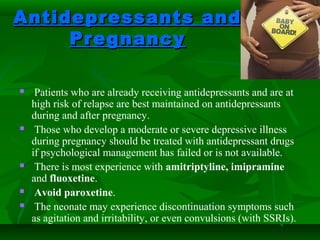 Antidepressants andAntidepressants and
PregnancyPregnancy
 Patients who are already receiving antidepressants and are at
high risk of relapse are best maintained on antidepressants
during and after pregnancy.
 Those who develop a moderate or severe depressive illness
during pregnancy should be treated with antidepressant drugs
if psychological management has failed or is not available.
 There is most experience with amitriptyline, imipramine
and fluoxetine.
 Avoid paroxetine.
 The neonate may experience discontinuation symptoms such
as agitation and irritability, or even convulsions (with SSRIs).
 