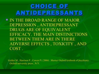 CHOICE OFCHOICE OF
ANTIDEPRESSANTSANTIDEPRESSANTS
 IN THE BROAD RANGE OF MAJORIN THE BROAD RANGE OF MAJOR
DEPRESSION , ANTIDEPRESSANTDEPRESSION , ANTIDEPRESSANT
DRUGS ARE OF EQUIVALENTDRUGS ARE OF EQUIVALENT
EFFICACY. THE MAIN DISTINICTIONSEFFICACY. THE MAIN DISTINICTIONS
BETWEEN THEM ARE IN THEREBETWEEN THEM ARE IN THERE
ADVERSE EFFECTS , TOXICITY , ANDADVERSE EFFECTS , TOXICITY , AND
COST .COST .
Gelder M , Harrison P , Cowen P ( 2006) . Shorter Oxford textbook of psychiatry .Gelder M , Harrison P , Cowen P ( 2006) . Shorter Oxford textbook of psychiatry .
Oxford university press , N.Y.Oxford university press , N.Y.
 