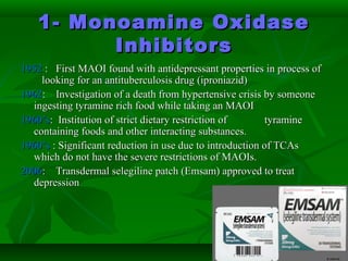 1- Monoamine Oxidase1- Monoamine Oxidase
InhibitorsInhibitors
19521952 : First MAOI found with antidepressant properties in process of: First MAOI found with antidepressant properties in process of
looking for an antituberculosis drug (iproniazid)looking for an antituberculosis drug (iproniazid)
19621962: Investigation of a death from hypertensive crisis by someone: Investigation of a death from hypertensive crisis by someone
ingesting tyramine rich food while taking an MAOIingesting tyramine rich food while taking an MAOI
1960’s1960’s: Institution of strict dietary restriction of: Institution of strict dietary restriction of tyraminetyramine
containing foods and other interacting substances.containing foods and other interacting substances.
1960’s1960’s : Significant reduction in use due to introduction of TCAs: Significant reduction in use due to introduction of TCAs
which do not have the severe restrictions of MAOIs.which do not have the severe restrictions of MAOIs.
20062006: Transdermal selegiline patch (Emsam) approved to treat: Transdermal selegiline patch (Emsam) approved to treat
depressiondepression
 