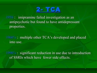 2- TCA2- TCA
19581958 : imipramine failed investigation as an: imipramine failed investigation as an
antipsychotic but found to have antidepressantantipsychotic but found to have antidepressant
properties.properties.
1960’s1960’s : multiple other TCA’s developed and placed: multiple other TCA’s developed and placed
into use.into use.
1990’s1990’s : significant reduction in use due to introduction: significant reduction in use due to introduction
of SSRIs which have fewer side effects.of SSRIs which have fewer side effects.
 