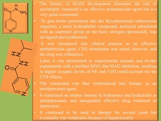 • The history of MAOI development illustrates the role of
serendipity. Isoniazid is an effective antitubercular agent but is a
very polar compound.
• To gain better penetration into the Mycobacterium tuberculosis
organism, a more hydrophobic compound, isoniazid substituted
with an isopropyl group on the basic nitrogen (iproniazid), was
de-signed and synthesized.
• It was introduced into clinical practice as an effective
antitubercular agent. CNS stimulation was noted, however, and
the drug was withdrawn.
• Later, it was determined in experimental animals and invitro
experiments with a purified MAO that MAO inhibition, resulting
in higher synaptic levels of NE and 5-HT,could account for the
CNS effects.
• The compound was then reintroduced into therapy as an
antidepressant agent.
• It stimulated an intense interest in hydrazines and hydrazides as
antidepressants and inaugurated effective drug treatment of
depression.
• It continued to be used in therapy for several years but
eventually was withdrawn because of hepatotoxicity
 