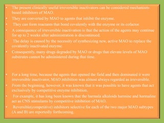 • The present clinically useful irreversible inactivators can be considered mechanism-
based inhibitors of MAO.
• They are converted by MAO to agents that inhibit the enzyme.
• They can form reactants that bond covalently with the enzyme or its cofactor.
• A consequence of irreversible inactivation is that the action of the agents may continue
for up to 2 weeks after administration is discontinued.
• The delay is caused by the necessity of synthesizing new, active MAO to replace the
covalently inactivated enzyme.
• Consequently, many drugs degraded by MAO or drugs that elevate levels of MAO
substrates cannot be administered during that time.
• For a long time, because the agents that opened the field and then dominated it were
irreversible inactivator, MAO inhibition was almost always regarded as irreversible.
• From the beginning, however, it was known that it was possible to have agents that act
exclusively by competitive enzyme inhibition.
• For example, it has long been known that the harmala alkaloids harmine and harmaline
act as CNS stimulants by competitive inhibition of MAO.
• Reversible(competitive) inhibitors selective for each of the two major MAO subtypes
(A and B) are reportedly forthcoming.
 