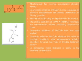 • Moclobemide has received considerable attention
abroad.
• A reversible inhibitor of MAO-A, it is considered an
effective antidepressant and permits metabolism of
dietary tyramine.
• Metabolites of the drug are implicated in the activity.
• Reversible inhibitors of MAO-A (RIMAs) reportedly
are antidepressant without producing hypertensive
crises.
• Reversible inhibitors of MAO-B have also been
studied.
• Presently, selective MAO-B inhibition has failed to
correlate positively with antidepressant activity;
selegiline, however, has value in treating Parkinson
disease.
• A transdermal patch (Emsam) is useful in the
treatment of depression.
 