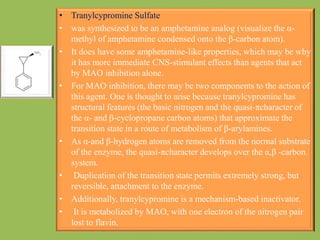 • Tranylcypromine Sulfate
• was synthesized to be an amphetamine analog (visualize the α-
methyl of amphetamine condensed onto the β-carbon atom).
• It does have some amphetamine-like properties, which may be why
it has more immediate CNS-stimulant effects than agents that act
by MAO inhibition alone.
• For MAO inhibition, there may be two components to the action of
this agent. One is thought to arise because tranylcypromine has
structural features (the basic nitrogen and the quasi-πcharacter of
the α- and β-cyclopropane carbon atoms) that approximate the
transition state in a route of metabolism of β-arylamines.
• As α-and β-hydrogen atoms are removed from the normal substrate
of the enzyme, the quasi-πcharacter develops over the α,β -carbon
system.
• Duplication of the transition state permits extremely strong, but
reversible, attachment to the enzyme.
• Additionally, tranylcypromine is a mechanism-based inactivator.
• It is metabolized by MAO, with one electron of the nitrogen pair
lost to flavin.
 