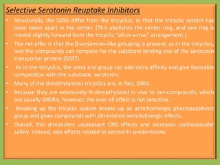 Selective Serotonin Reuptake Inhibitors
• Structurally, the SSRIs differ from the tricyclics, in that the tricyclic system has
been taken apart in the center. (This abolishes the center ring, and one ring is
moved slightly forward from the tricyclic “all-in-a-row” arrangement.)
• The net effec is that the β-arylamine–like grouping is present, as in the tricyclics,
and the compounds can compete for the substrate binding site of the serotonin
transporter protein (SERT).
• As in the tricyclics, the extra aryl group can add extra affinity and give favorable
competition with the substrate, serotonin.
• Many of the dimethylamino tricyclics are, in fact, SSRIs.
• Because they are extensively N-demethylated in vivo to nor-compounds, which
are usually SNERIs, however, the over-all effect is not selective.
• Breaking up the tricyclic system breaks up an anticholinergic pharmacophoric
group and gives compounds with diminished anticholinergic effects.
• Overall, this diminishes unpleasant CNS effects and increases cardiovascular
safety. Instead, side effects related to serotonin predominate.
 