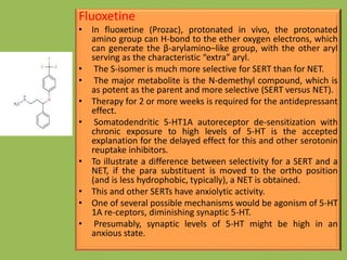 Fluoxetine
• In fluoxetine (Prozac), protonated in vivo, the protonated
amino group can H-bond to the ether oxygen electrons, which
can generate the β-arylamino–like group, with the other aryl
serving as the characteristic “extra” aryl.
• The S-isomer is much more selective for SERT than for NET.
• The major metabolite is the N-demethyl compound, which is
as potent as the parent and more selective (SERT versus NET).
• Therapy for 2 or more weeks is required for the antidepressant
effect.
• Somatodendritic 5-HT1A autoreceptor de-sensitization with
chronic exposure to high levels of 5-HT is the accepted
explanation for the delayed effect for this and other serotonin
reuptake inhibitors.
• To illustrate a difference between selectivity for a SERT and a
NET, if the para substituent is moved to the ortho position
(and is less hydrophobic, typically), a NET is obtained.
• This and other SERTs have anxiolytic activity.
• One of several possible mechanisms would be agonism of 5-HT
1A re-ceptors, diminishing synaptic 5-HT.
• Presumably, synaptic levels of 5-HT might be high in an
anxious state.
 