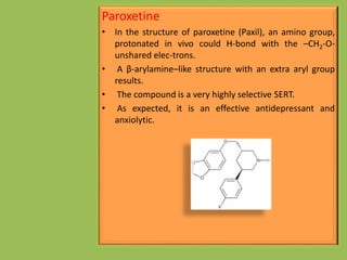 Paroxetine
• In the structure of paroxetine (Paxil), an amino group,
protonated in vivo could H-bond with the –CH2-O-
unshared elec-trons.
• A β-arylamine–like structure with an extra aryl group
results.
• The compound is a very highly selective SERT.
• As expected, it is an effective antidepressant and
anxiolytic.
 