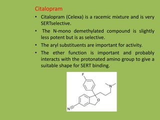 Citalopram
• Citalopram (Celexa) is a racemic mixture and is very
SERTselective.
• The N-mono demethylated compound is slightly
less potent but is as selective.
• The aryl substituents are important for activity.
• The ether function is important and probably
interacts with the protonated amino group to give a
suitable shape for SERT binding.
 