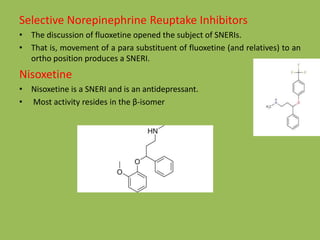 Selective Norepinephrine Reuptake Inhibitors
• The discussion of fluoxetine opened the subject of SNERIs.
• That is, movement of a para substituent of fluoxetine (and relatives) to an
ortho position produces a SNERI.
Nisoxetine
• Nisoxetine is a SNERI and is an antidepressant.
• Most activity resides in the β-isomer
 