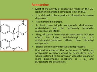 Reboxetine
• Most of the activity of reboxetine resides in the S,S-
isomer(The marketed compound is RR and SS.)
• It is claimed to be superior to fluoxetine in severe
depression.
• It is marketed in Europe.
• At least three tricyclic compounds, desipramine,
nortriptyline, and the technically tetracyclic
maprotiline are SNERIs.
• They, of course, have typical characteristic TCA side
effects but lower anticholinergic and H1-
antihistaminic(sedative) effects than dimethyl
compounds.
• SNERIs are clinically effective antidepressants.
• It would be expected that in the case of SNERIs, α2
presynaptic receptors would be desensitized, after
which sustained NE transmission would be via one or
more post-synaptic receptors; α 1, β1, and
β2receptors are possibilities.
 