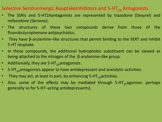Selective Serotoninergic ReuptakeInhibitors and 5-HT2A Antagonists
• The SSRIs and 5-HT2Aantagonists are represented by trazodone (Desyrel) and
nefazodone (Serzone).
• The structures of these two compounds derive from those of the
fluorobutyrophenone antipsychotics.
• They have β-arylamine–like structures that permit binding to the SERT and inhibit
5-HT reuptake.
• In these compounds, the additional hydrophobic substituent can be viewed as
being attached to the nitrogen of the β-arylamine–like group.
• Additionally, they are 5-HT2Aantagonists.
• 5-HT2Aantagonists appear to have antidepressant and anxiolytic activities.
• They may act, at least in part, by enhancing 5-HT1Aactivities.
• Also, some of the effects may be mediated through 5-HT2Cagonism. perhaps
generally so for 5-HT–acting antidepressants).
 