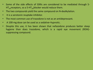 • Some of the side effects of SSRIs are considered to be mediated through 5-
HT2Areceptors, so a 5-HT2Ablocker would reduce them.
• The two compounds yield the same compound on N-dealkylation.
• It is a serotonin reuptake inhibitor.
• The most common use of trazodone is not as an antidepressant.
• A 100-mg dose can be used as a sedative–hypnotic.
• Despite this use, it has been shown that nefazodone produces better sleep
hygiene than does trazodone, which is a rapid eye movement (REM)-
suppressing compound.
 