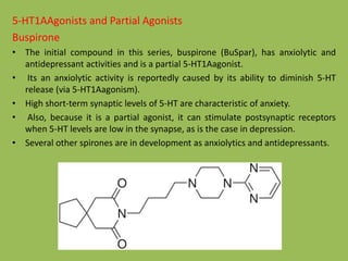5-HT1AAgonists and Partial Agonists
Buspirone
• The initial compound in this series, buspirone (BuSpar), has anxiolytic and
antidepressant activities and is a partial 5-HT1Aagonist.
• Its an anxiolytic activity is reportedly caused by its ability to diminish 5-HT
release (via 5-HT1Aagonism).
• High short-term synaptic levels of 5-HT are characteristic of anxiety.
• Also, because it is a partial agonist, it can stimulate postsynaptic receptors
when 5-HT levels are low in the synapse, as is the case in depression.
• Several other spirones are in development as anxiolytics and antidepressants.
 