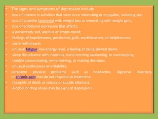 • The signs and symptoms of depression include
• loss of interest in activities that were once interesting or enjoyable, including sex;
• loss of appetite (anorexia) with weight loss or overeating with weight gain;
• loss of emotional expression (flat affect);
• a persistently sad, anxious or empty mood;
• feelings of hopelessness, pessimism, guilt, worthlessness, or helplessness;
• social withdrawal;
• unusual fatigue, low energy level, a feeling of being slowed down;
• sleep disturbance with insomnia, early-morning awakening, or oversleeping;
• trouble concentrating, remembering, or making decisions;
• unusual restlessness or irritability;
• persistent physical problems such as headaches, digestive disorders,
or chronic pain that do not respond to treatment;
• thoughts of death or suicide or suicide attempts.
• Alcohol or drug abuse may be signs of depression.
 