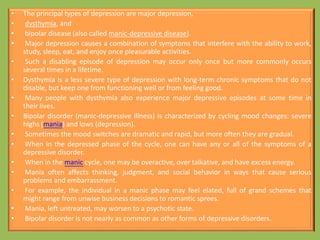 • The principal types of depression are major depression,
• dysthymia, and
• bipolar disease (also called manic-depressive disease).
• Major depression causes a combination of symptoms that interfere with the ability to work,
study, sleep, eat, and enjoy once pleasurable activities.
• Such a disabling episode of depression may occur only once but more commonly occurs
several times in a lifetime.
• Dysthymia is a less severe type of depression with long-term chronic symptoms that do not
disable, but keep one from functioning well or from feeling good.
• Many people with dysthymia also experience major depressive episodes at some time in
their lives.
• Bipolar disorder (manic-depressive illness) is characterized by cycling mood changes: severe
highs (mania) and lows (depression).
• Sometimes the mood switches are dramatic and rapid, but more often they are gradual.
• When in the depressed phase of the cycle, one can have any or all of the symptoms of a
depressive disorder.
• When in the manic cycle, one may be overactive, over talkative, and have excess energy.
• Mania often affects thinking, judgment, and social behavior in ways that cause serious
problems and embarrassment.
• For example, the individual in a manic phase may feel elated, full of grand schemes that
might range from unwise business decisions to romantic sprees.
• Mania, left untreated, may worsen to a psychotic state.
• Bipolar disorder is not nearly as common as other forms of depressive disorders.
 