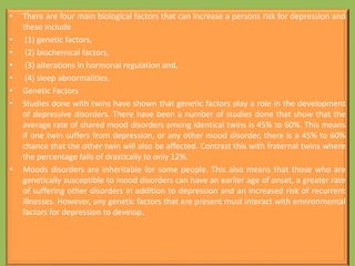 • There are four main biological factors that can increase a persons risk for depression and
these include
• (1) genetic factors,
• (2) biochemical factors,
• (3) alterations in hormonal regulation and,
• (4) sleep abnormalities.
• Genetic Factors
• Studies done with twins have shown that genetic factors play a role in the development
of depressive disorders. There have been a number of studies done that show that the
average rate of shared mood disorders among identical twins is 45% to 60%. This means
if one twin suffers from depression, or any other mood disorder, there is a 45% to 60%
chance that the other twin will also be affected. Contrast this with fraternal twins where
the percentage falls of drastically to only 12%.
• Moods disorders are inheritable for some people. This also means that those who are
genetically susceptible to mood disorders can have an earlier age of onset, a greater rate
of suffering other disorders in addition to depression and an increased risk of recurrent
illnesses. However, any genetic factors that are present must interact with environmental
factors for depression to develop.
 
