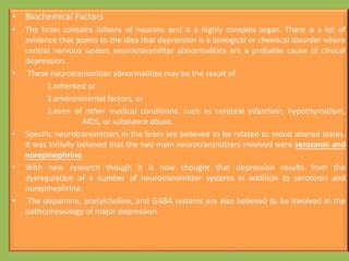 • Biochemical Factors
• The brain contains billions of neurons and is a highly complex organ. There is a lot of
evidence that points to the idea that depression is a biological or chemical disorder where
central nervous system neurotransmitter abnormalities are a probable cause of clinical
depression.
• These neurotransmitter abnormalities may be the result of
1.inherited or
2.environmental factors, or
3.even of other medical conditions, such as cerebral infarction, hypothyroidism,
AIDS, or substance abuse.
• Specific neurotransmitters in the brain are believed to be related to mood altered states.
It was initially believed that the two main neurotransmitters involved were serotonin and
norepinephrine.
• With new research though it is now thought that depression results from the
dysregulation of a number of neurotransmitter systems in addition to serotonin and
norepinephrine.
• The dopamine, acetylcholine, and GABA systems are also believed to be involved in the
pathophysiology of major depression.
 