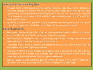 Alterations in Hormonal Regulation
• Although there is still inconclusive evidence that hormones can play a role in depression.
The most studied neuroendocrine characteristic that relates to depression has been
hyperactivity of the hypothalamic-pituitary-adrenal cortical axis. Evidence of increased
cortisol secretion is apparent in 20% to 40% of depressed outpatients and 40% to 60% of
depressed inpatients.
• Significantly, patients with psychotic major depression are among those with the highest
rates of nonsuppression of cortisol on the dexamethasone suppression test.
Sleep Abnormalities
• Sleep electroencephalogram abnormalities may be evident in 40% to 60% of outpatients
and up to 90% of inpatients during a major depressive episode.
• People prone to depression tend to have a pre-mature loss of sleep, slow delta wave
sleep and altered rapid eye movement (REM) latency.
• The phase of REM sleep associated with dreaming occurs earlier in two thirds of people
with bipolar and major depressive illnesses.
• This sign is referred to as reduced REM latency and is consistent with the expected
manifestation of an inherited trait. Reduced REM latency and deficits in slow-wave sleep
typical persist following recovery from a depressed episode.
• Data also suggests that depressed patients without this sign are not likely to respond to
treatment with tricyclic antidepressants, which suppress early REM sleep.
 