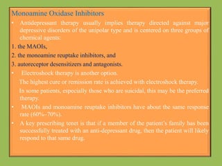 Monoamine Oxidase Inhibitors
• Antidepressant therapy usually implies therapy directed against major
depressive disorders of the unipolar type and is centered on three groups of
chemical agents:
1. the MAOIs,
2. the monoamine reuptake inhibitors, and
3. autoreceptor desensitizers and antagonists.
• Electroshock therapy is another option.
The highest cure or remission rate is achieved with electroshock therapy.
In some patients, especially those who are suicidal, this may be the preferred
therapy.
• MAOIs and monoamine reuptake inhibitors have about the same response
rate (60%–70%).
• A key prescribing tenet is that if a member of the patient’s family has been
successfully treated with an anti-depressant drug, then the patient will likely
respond to that same drug.
 