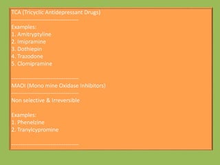 TCA (Tricyclic Antidepressant Drugs)
------------------------------------
Examples:
1. Amitryptyline
2. Imipramine
3. Dothiepin
4. Trazodone
5. Clomipramine
------------------------------------
MAOI (Mono mine Oxidase Inhibitors)
------------------------------------
Non selective & Irreversible
Examples:
1. Phenelzine
2. Tranylcypromine
------------------------------------
 