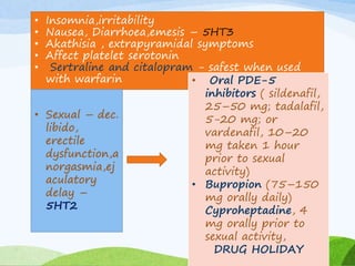 • Insomnia,irritability
• Nausea, Diarrhoea,emesis – 5HT3
• Akathisia , extrapyramidal symptoms
• Affect platelet serotonin
• Sertraline and citalopram - safest when used
with warfarin
• Sexual – dec.
libido,
erectile
dysfunction,a
norgasmia,ej
aculatory
delay –
5HT2
• Oral PDE-5
inhibitors ( sildenafil,
25–50 mg; tadalafil,
5-20 mg; or
vardenafil, 10–20
mg taken 1 hour
prior to sexual
activity)
• Bupropion (75–150
mg orally daily)
Cyproheptadine, 4
mg orally prior to
sexual activity,
DRUG HOLIDAY
 