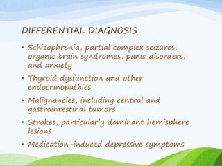 DIFFERENTIAL DIAGNOSIS
• Schizophrenia, partial complex seizures,
organic brain syndromes, panic disorders,
and anxiety
• Thyroid dysfunction and other
endocrinopathies
• Malignancies, including central and
gastrointestinal tumors
• Strokes, particularly dominant hemisphere
lesions
• Medication-induced depressive symptoms
 