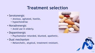 Treatment selection
• Serotonergic
• Anxious, agitated, hostile,
• hypochondriac
• Noradrenergic
• Avoid use in elderly.
• Dopaminergic
• Psychomotor retarded, blunted, apathetic.
• Dual mechanism
• Melancholic, atypical, treatment resistant.
 
