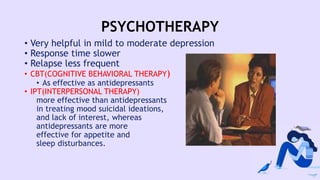 PSYCHOTHERAPY
• Very helpful in mild to moderate depression
• Response time slower
• Relapse less frequent
• CBT(COGNITIVE BEHAVIORAL THERAPY)
• As effective as antidepressants
• IPT(INTERPERSONAL THERAPY)
more effective than antidepressants
in treating mood suicidal ideations,
and lack of interest, whereas
antidepressants are more
effective for appetite and
sleep disturbances.
 