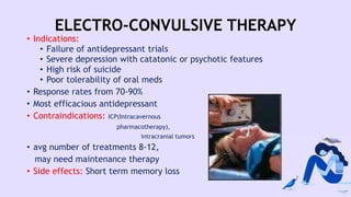 ELECTRO-CONVULSIVE THERAPY
• Indications:
• Failure of antidepressant trials
• Severe depression with catatonic or psychotic features
• High risk of suicide
• Poor tolerability of oral meds
• Response rates from 70-90%
• Most efficacious antidepressant
• Contraindications: ICP(Intracavernous
pharmacotherapy),
intracranial tumors
• avg number of treatments 8-12,
may need maintenance therapy
• Side effects: Short term memory loss
 
