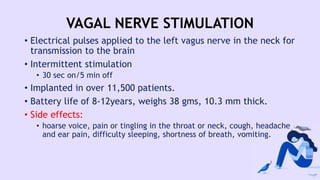 VAGAL NERVE STIMULATION
• Electrical pulses applied to the left vagus nerve in the neck for
transmission to the brain
• Intermittent stimulation
• 30 sec on/5 min off
• Implanted in over 11,500 patients.
• Battery life of 8-12years, weighs 38 gms, 10.3 mm thick.
• Side effects:
• hoarse voice, pain or tingling in the throat or neck, cough, headache
and ear pain, difficulty sleeping, shortness of breath, vomiting.
 