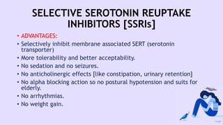 SELECTIVE SEROTONIN REUPTAKE
INHIBITORS [SSRIs]
• ADVANTAGES:
• Selectively inhibit membrane associated SERT (serotonin
transporter)
• More tolerability and better acceptability.
• No sedation and no seizures.
• No anticholinergic effects [like constipation, urinary retention]
• No alpha blocking action so no postural hypotension and suits for
elderly.
• No arrhythmias.
• No weight gain.
 