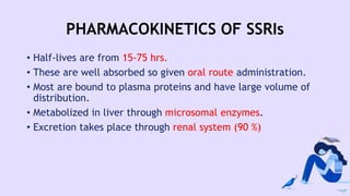 PHARMACOKINETICS OF SSRIs
• Half-lives are from 15-75 hrs.
• These are well absorbed so given oral route administration.
• Most are bound to plasma proteins and have large volume of
distribution.
• Metabolized in liver through microsomal enzymes.
• Excretion takes place through renal system (90 %)
 