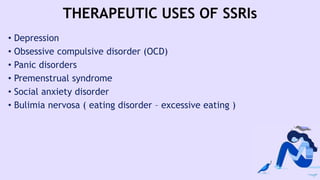 THERAPEUTIC USES OF SSRIs
• Depression
• Obsessive compulsive disorder (OCD)
• Panic disorders
• Premenstrual syndrome
• Social anxiety disorder
• Bulimia nervosa ( eating disorder – excessive eating )
 