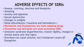 ADVERSE EFFECTS OF SSRIs
• Nausea, vomiting, diarrhea and Headache
• Sweating
• Anxiety and agitation
• Sexual dysfunction
• Changes in weights
• Sleep disturbances ( Insomnia and Somnolence )
Paroxetine and Fluvoxamine are more sedating drugs.
Fluoxetine and Sertraline are more activating SSRIs.
• Serotonin syndrome (hyperthermia, muscle rigidity, changes in
mental status and vital signs)
• Overdose can cause seizures, but Citalopram causes QT
Elongation.
 