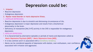 Depression could be:
1. Unipolar:
• Reactive depression
• Endogenous depression
2. Bipolar mood disorder or manic-depressive illness.
1. UNIPOLAR DEPRESSION:
• Reactive depression is due to stressful and distressing circumstances of life.
• Endogenous depression is major depression and results from a biochemical
abnormality in the brain.
• Deficiency of monoamine [NA,5-HT] activity in the CNS is responsible for endogenous
depression.
2. BIPOLAR DEPRESSION:
• It is characterized by alternative episodes or periods of mania and depression called as
Manic-Depressive Psychosis [MDP] / Manic Depressive Ilness [MDI].
• It is less common and it is associated with a hereditary tendency.
• Mania can be considered opposite of depression with elation, over-enthusiasm, over confidence, often
associated with irritation and aggression.
 