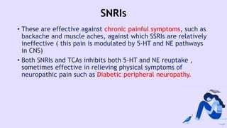 SNRIs
• These are effective against chronic painful symptoms, such as
backache and muscle aches, against which SSRIs are relatively
ineffective ( this pain is modulated by 5-HT and NE pathways
in CNS)
• Both SNRIs and TCAs inhibits both 5-HT and NE reuptake ,
sometimes effective in relieving physical symptoms of
neuropathic pain such as Diabetic peripheral neuropathy.
 