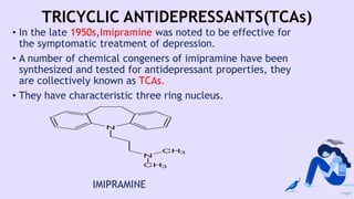 TRICYCLIC ANTIDEPRESSANTS(TCAs)
• In the late 1950s,Imipramine was noted to be effective for
the symptomatic treatment of depression.
• A number of chemical congeners of imipramine have been
synthesized and tested for antidepressant properties, they
are collectively known as TCAs.
• They have characteristic three ring nucleus.
IMIPRAMINE
 