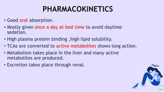 PHARMACOKINETICS
• Good oral absorption.
• Mostly given once a day at bed time to avoid daytime
sedation.
• High plasma protein binding ,high lipid solubility.
• TCAs are converted to active metabolites shows long action.
• Metabolism takes place in the liver and many active
metabolites are produced.
• Excretion takes place through renal.
 