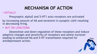 MECHANISM OF ACTION
• INITIALLY
Presynaptic alpha2 and 5-HT1 auto receptors are activated
by increasing amount of NA and serotonin in synaptic cleft resulting
in decreasing firing.
• BUT ON LONGTERM
Desensitize and down regulation of these receptors and induce
adaptive changes and sensitivity of receptors and amine turnover
leading to enhanced NA and 5-HT transmission required for
antidepressant action.
 