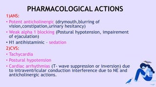 PHARMACOLOGICAL ACTIONS
1)ANS:
• Potent anticholinergic (drymouth,blurring of
vision,constipation,urinary hesitancy)
• Weak alpha 1 blocking (Postural hypotension, impairement
of ejaculation)
• H1 antihistaminic – sedation
2)CVS:
• Tachycardia
• Postural hypotension
• Cardiac arrhythmias (T- wave suppression or inversion) due
to intraventricular conduction interference due to NE and
anticholinergic actions.
 