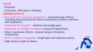 3) CNS:
• Dizziness
• Confusion, difficulty in thinking.
ADVERSE EFFECTS:
• Muscarinic M1 receptors antagonism – Anticholinergic effects
including drymouth,blurred vision,constipation,urinary retention
and impotence.
• Histamine H1 receptor – sedation and weight gain.
• Adrenergic α-receptor antagonism-postural hypotension.
• Direct membrane effects –reduced seizure threshold,
arrhythmias.
• 5-HT2 receptor antagonism- weight gain and reduced anxiety.
• High potency leads to Mania.
 