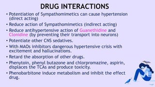 DRUG INTERACTIONS
• Potentiation of Sympathomimetics can cause hypertension
(direct acting)
• Reduce action of Sympathomimetics (indirect acting)
• Reduce antihypertensive action of Guanethidine and
Clonidine (by preventing their transport into neurons)
• Potentiate other CNS sedatives.
• With MAOs inhibitors dangerous hypertensive crisis with
excitement and hallucinations.
• Retard the absorption of other drugs.
• Phenytoin, phenyl butazone and chlorpromazine, aspirin,
displaces the TCAs and produce toxicity.
• Phenobarbitone induce metabolism and inhibit the effect
drug.
 