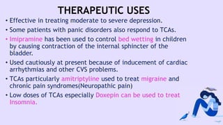 THERAPEUTIC USES
• Effective in treating moderate to severe depression.
• Some patients with panic disorders also respond to TCAs.
• Imipramine has been used to control bed wetting in children
by causing contraction of the internal sphincter of the
bladder.
• Used cautiously at present because of inducement of cardiac
arrhythmias and other CVS problems.
• TCAs particularly amitriptyline used to treat migraine and
chronic pain syndromes(Neuropathic pain)
• Low doses of TCAs especially Doxepin can be used to treat
Insomnia.
 
