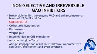 NON-SELECTIVE AND IRREVERSIBLE
MAO INHIBITORS
• Irreversibly inhibit the enzyme MAO and enhance neuronal
levels of NA,5-HT and DA.
• SIDE EFFECTS:
• Orthostatic hypotension
• Restlessness
• Weight gain
• Insomnia(due to CNS stimulation)
• Anticholinergic effects
• Abrupt stoppage can result in withdrawal syndrome with
confusion, excitement and even psychosis.
 