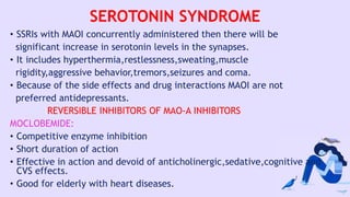 SEROTONIN SYNDROME
• SSRIs with MAOI concurrently administered then there will be
significant increase in serotonin levels in the synapses.
• It includes hyperthermia,restlessness,sweating,muscle
rigidity,aggressive behavior,tremors,seizures and coma.
• Because of the side effects and drug interactions MAOI are not
preferred antidepressants.
REVERSIBLE INHIBITORS OF MAO-A INHIBITORS
MOCLOBEMIDE:
• Competitive enzyme inhibition
• Short duration of action
• Effective in action and devoid of anticholinergic,sedative,cognitive and
CVS effects.
• Good for elderly with heart diseases.
 