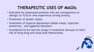 THERAPEUTIC USES OF MAOIs
• Indicated for depressed patients who are unresponsive or
allergic to TCAs or who experience strong anxiety.
• Treatment of phobic states.
• Treatment of atypical depression (labile mood, rejection
sensitivity , and appetite disorders.
• Considered to be last line drugs in treatment because of their
risk of drug-drug and drug-food interactions.
 