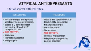 ATYPICAL ANTIDEPRESANTS
• Act at several different sites.
MIRTAZAPINE
• Nor-adrenergic and specific
serotonergic antidepressant.
• Blocks α-2 auto receptor
increasing NE and 5-HT1
receptor action.
• SIDE EFFECTS:
• Sedation
• Increased appetite
• Weight gain
TRAZODONE
• Weak 5-HT uptake block,α-
block,5-HT2 antagonist.
• No anticholinergic
• No arrhythmias
• No seizures
• SIDE EFFECTS:
• Postural hypotension
• Priapism(prolonged and
painful erection)
 