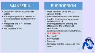 MIANSERIN
• Unique not inhibit NA and 5-HT
uptake
• Blocks pre-synaptic α2 receptors
increases release and turnover of
NA
• Antagonist and 5-HT and H1
receptors
• Has sedative effect
BUPROPRION
• Weak inhibitor of NE and DA
uptake (NDRI)
• Non-sedative but excitant effect
• Used in treatment of depression
and cessation of
smoking(decreases craving and
attenuating the withdrawal
symptoms)
• Can help with cocaine withdrawal.
• SIDE EFFECTS:
• Dry mouth
• Nervousness
• Tremors
• Increased risk for seizures at high
doses.
 